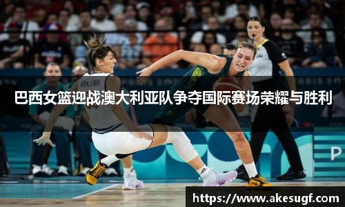 巴西女篮迎战澳大利亚队争夺国际赛场荣耀与胜利